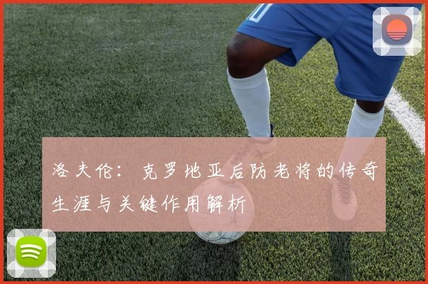 洛夫伦：克罗地亚后防老将的传奇生涯与关键作用解析