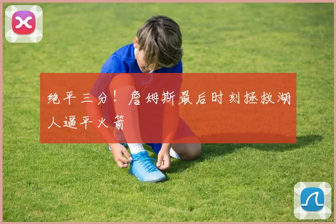 绝平三分!詹姆斯最后时刻拯救湖人逼平火箭