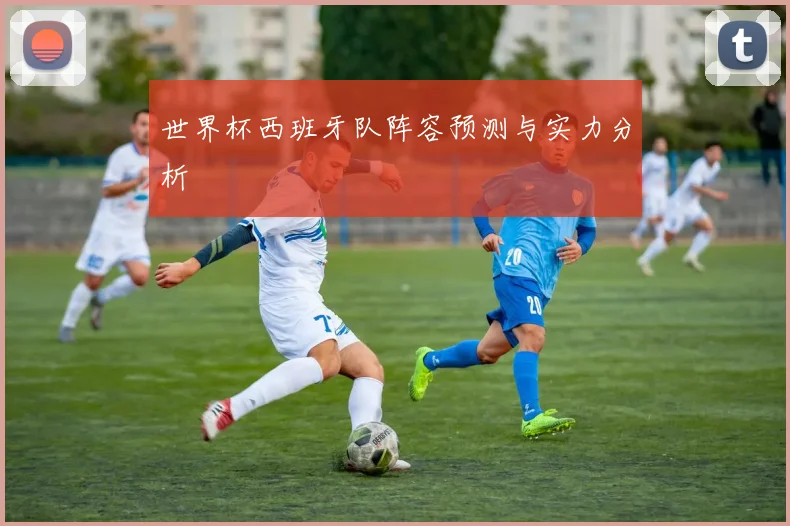 世界杯西班牙队阵容预测与实力分析
