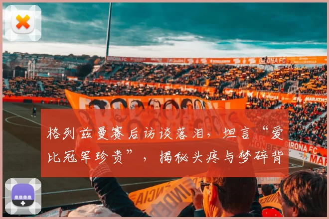 格列兹曼赛后访谈落泪，坦言“爱比冠军珍贵”，揭秘头疼与梦碎背后的真情流露