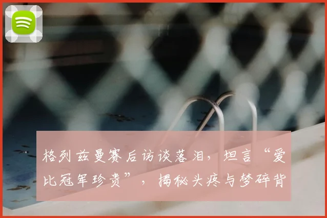 格列兹曼赛后访谈落泪，坦言“爱比冠军珍贵”，揭秘头疼与梦碎背后的真情流露