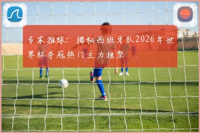专家推球：揭秘西班牙队2026年世界杯夺冠热门主力框架