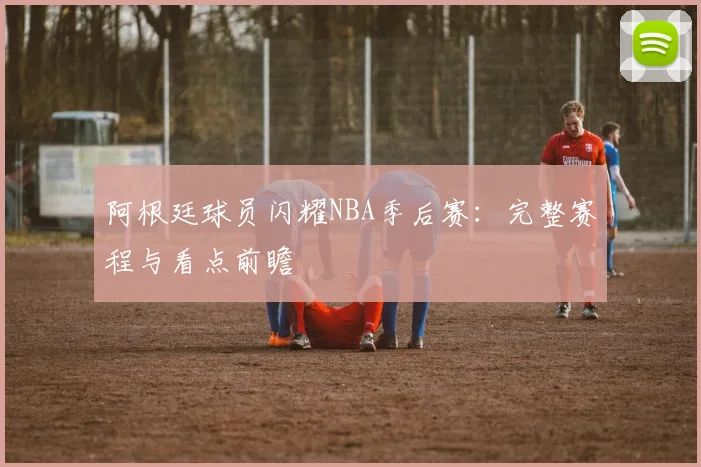 阿根廷球员闪耀NBA季后赛：完整赛程与看点前瞻