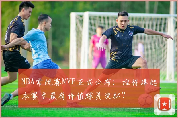 NBA常规赛MVP正式公布：谁将捧起本赛季最有价值球员奖杯？