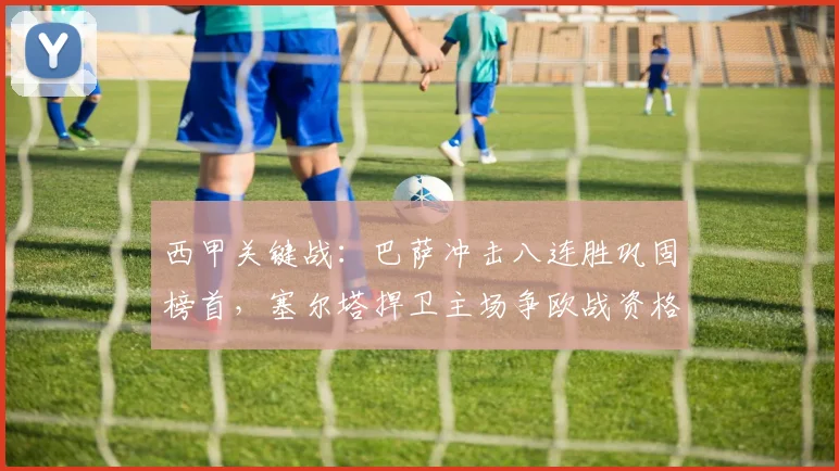 西甲关键战：巴萨冲击八连胜巩固榜首，塞尔塔捍卫主场争欧战资格