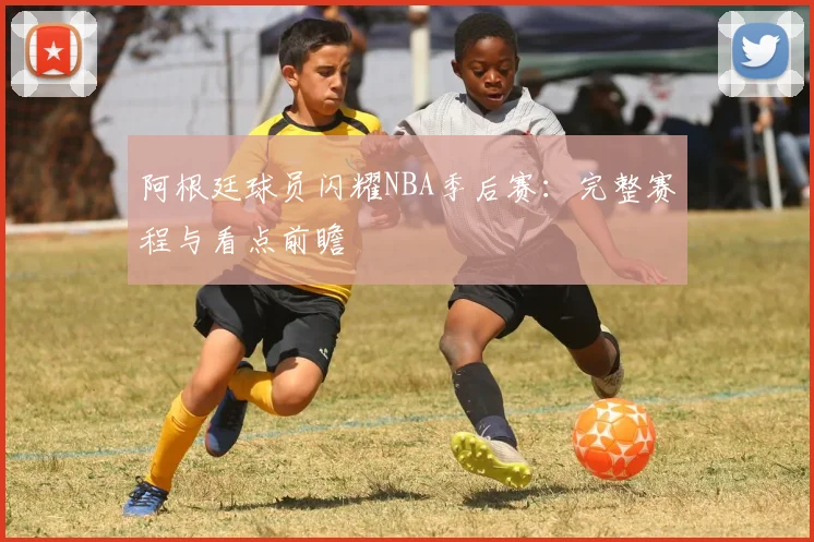 阿根廷球员闪耀NBA季后赛：完整赛程与看点前瞻