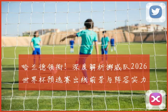 哈兰德领衔！深度解析挪威队2026世界杯预选赛出线前景与阵容实力