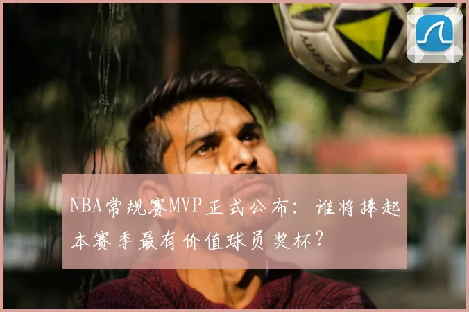 NBA常规赛MVP正式公布：谁将捧起本赛季最有价值球员奖杯？